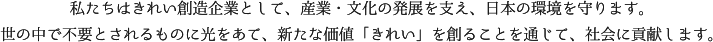 私たちはきれい創造企業として、産業・文化の発展を支え、日本の環境を守ります。世の中で不要とされるものに光をあて、新たな価値「きれい」を創ることを通じて、社会に貢献します。