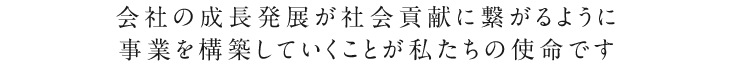 会社の成長発展が社会貢献に繋がるように事業を構築していくことが私たちの使命です。